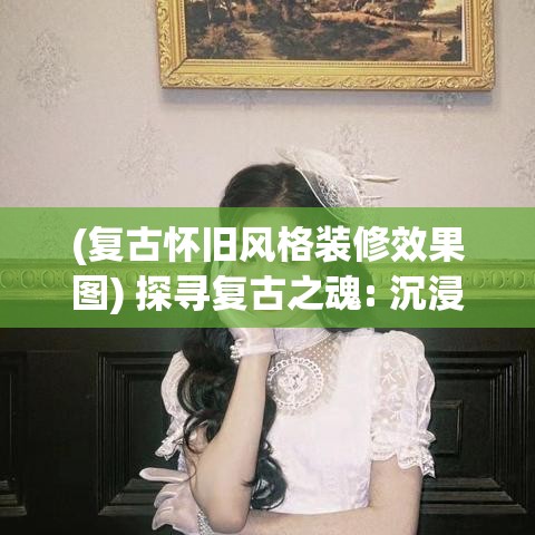 (复古怀旧风格装修效果图) 探寻复古之魂: 沉浸在怀旧风格中，重温经典时光的魅力